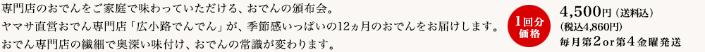 専門店のおでんをご家庭で味わっていただける、おでんの頒布会。ヤマサ直営おでん専門店「広小路でんでん」が、季節感いっぱいの12ヵ月のおでんをお届けします。おでん専門店の繊細で奥深い味付け、おでんの常識が変わります。
